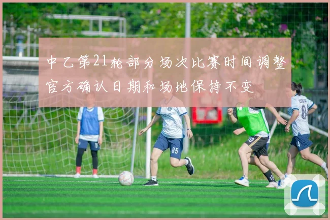 中乙第21轮部分场次比赛时间调整官方确认日期和场地保持不变