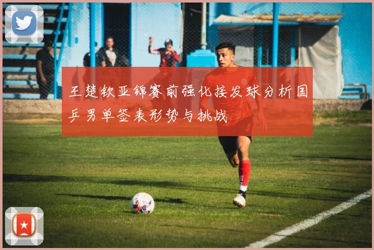 王楚钦亚锦赛前强化接发球分析国乒男单签表形势与挑战