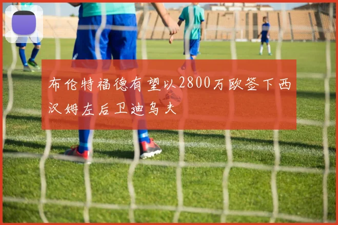 布伦特福德有望以2800万欧签下西汉姆左后卫迪乌夫