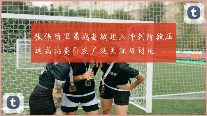张伟丽卫冕战备战进入冲刺阶段压迫式站姿引发广泛关注与讨论