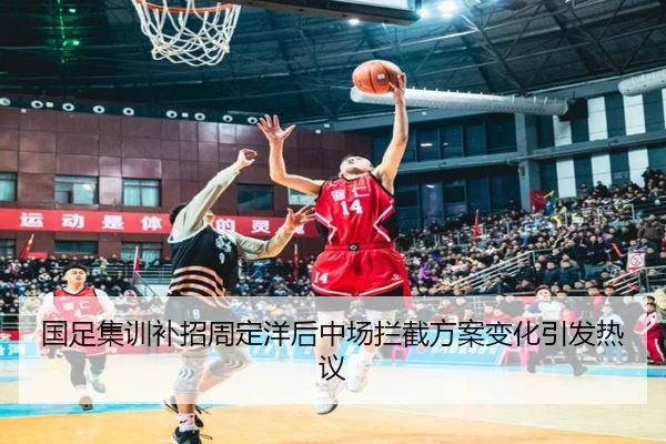 国足集训补招周定洋后中场拦截方案变化引发热议