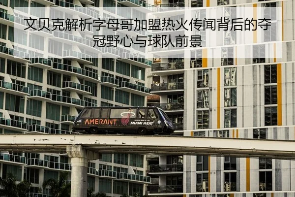 文贝克解析字母哥加盟热火传闻背后的夺冠野心与球队前景